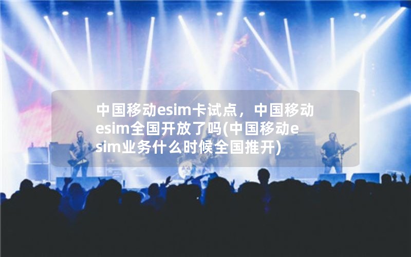 中国移动esim卡试点，中国移动esim全国开放了吗(中国移动esim业务什么时候全国推开)