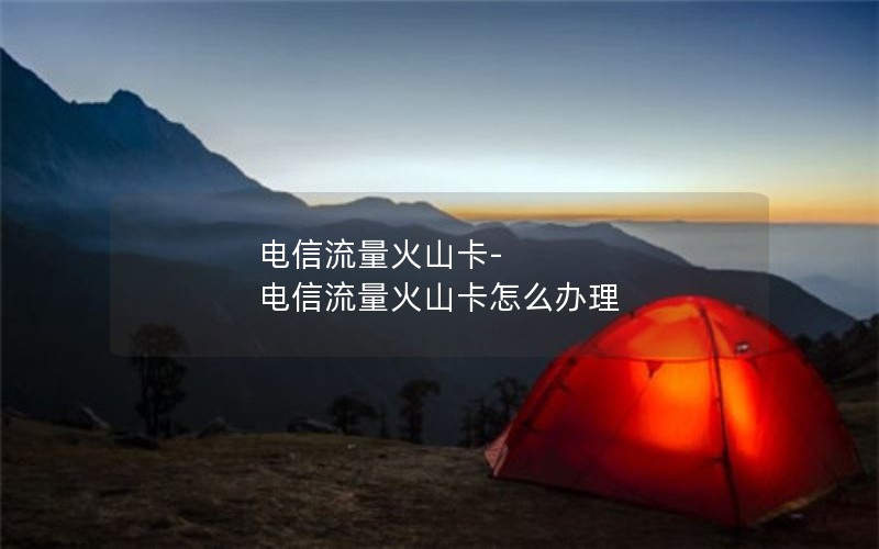 电信流量火山卡-电信流量火山卡怎么办理