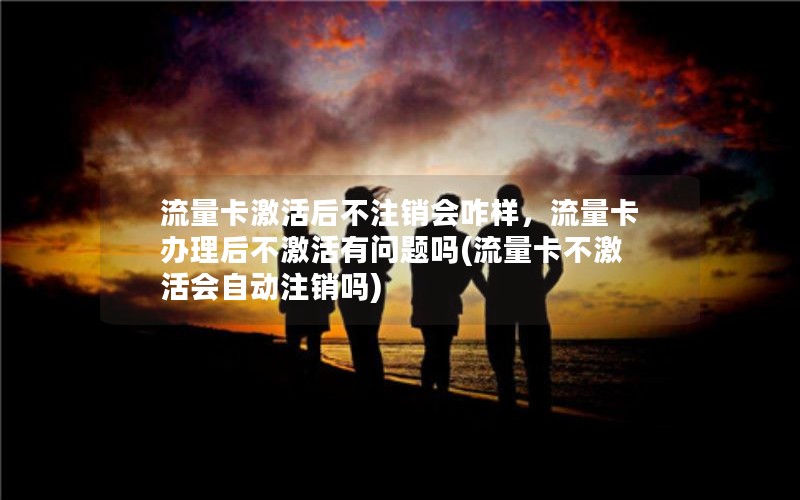 流量卡激活后不注销会咋样，流量卡办理后不激活有问题吗(流量卡不激活会自动注销吗)