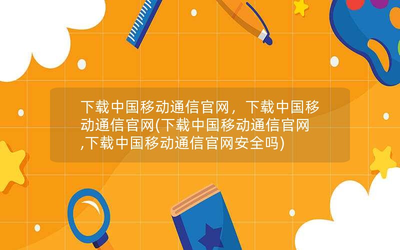 下载中国移动通信官网，下载中国移动通信官网(下载中国移动通信官网,下载中国移动通信官网安全吗)