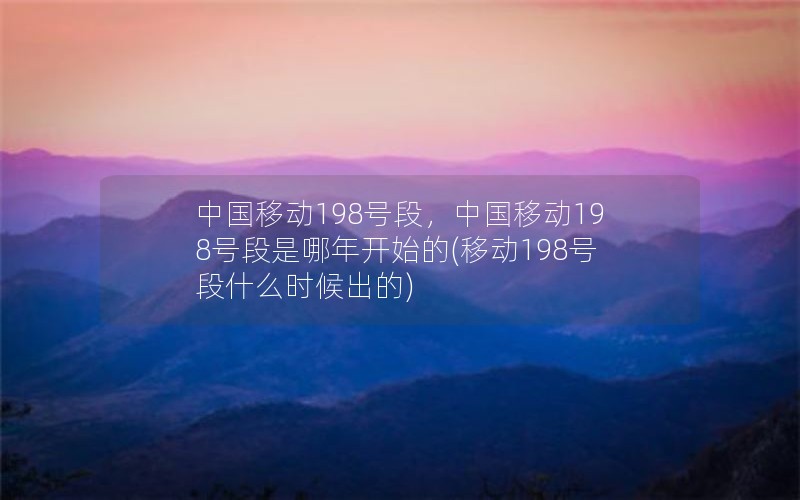 中国移动198号段，中国移动198号段是哪年开始的(移动198号段什么时候出的)