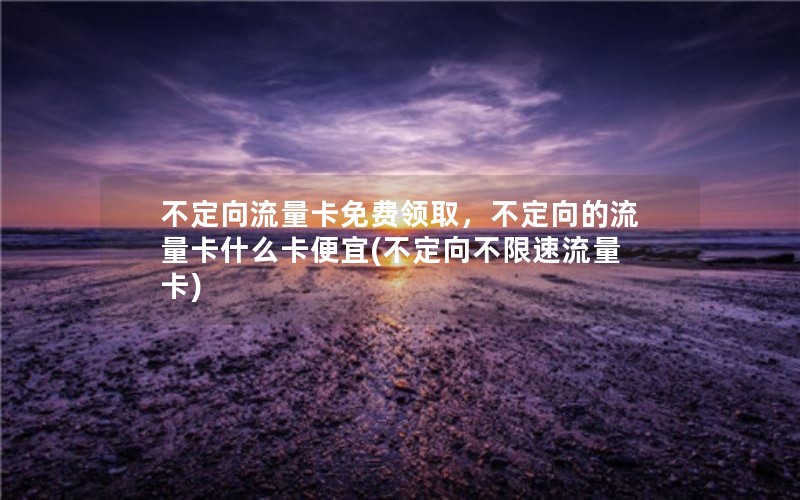 不定向流量卡免费领取，不定向的流量卡什么卡便宜(不定向不限速流量卡)