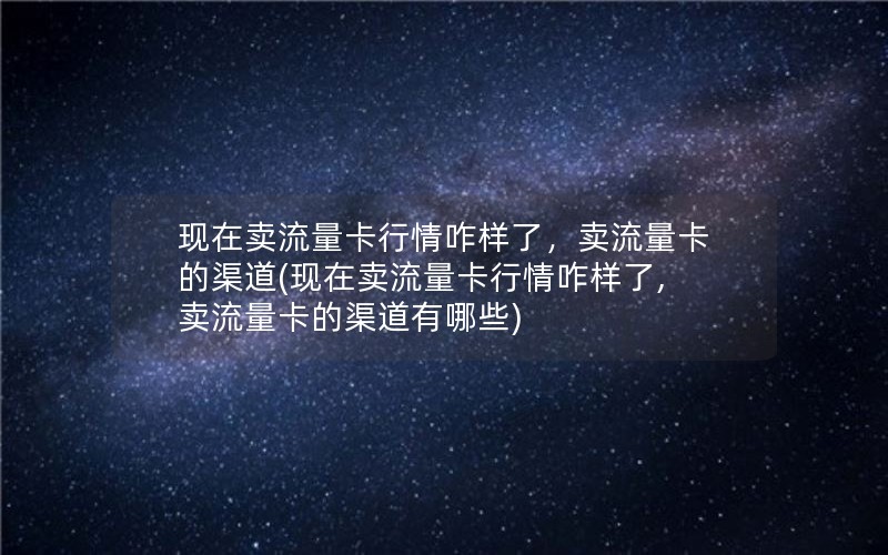 现在卖流量卡行情咋样了，卖流量卡的渠道(现在卖流量卡行情咋样了,卖流量卡的渠道有哪些)