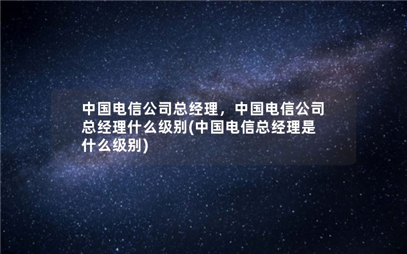 中国电信公司总经理，中国电信公司总经理什么级别(中国电信总经理是什么级别)