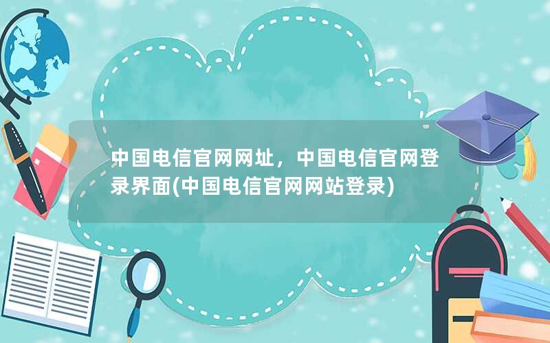 中国电信官网网址，中国电信官网登录界面(中国电信官网网站登录)