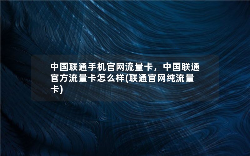 中国联通手机官网流量卡，中国联通官方流量卡怎么样(联通官网纯流量卡)