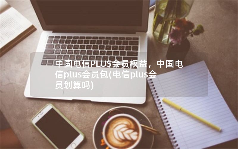 中国电信PLUS会员权益，中国电信plus会员包(电信plus会员划算吗)