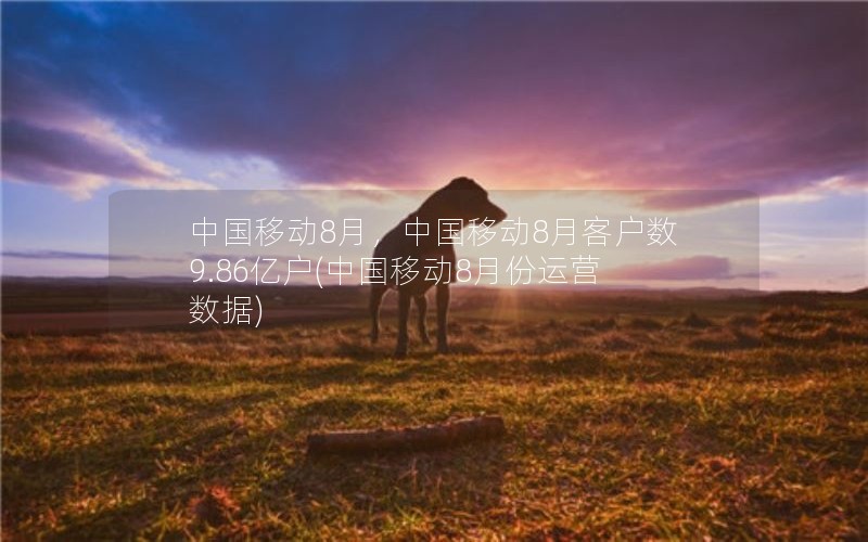 中国移动8月，中国移动8月客户数9.86亿户(中国移动8月份运营数据)