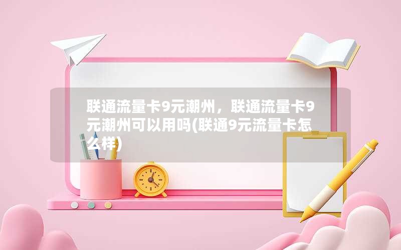 联通流量卡9元潮州，联通流量卡9元潮州可以用吗(联通9元流量卡怎么样)