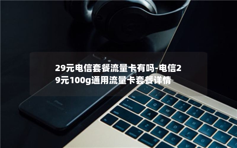 29元电信套餐流量卡有吗-电信29元100g通用流量卡套餐详情