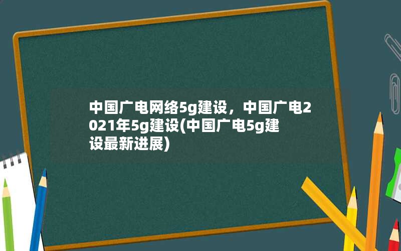 中国广电网络5g建设，中国广电2021年5g建设(中国广电5g建设最新进展)