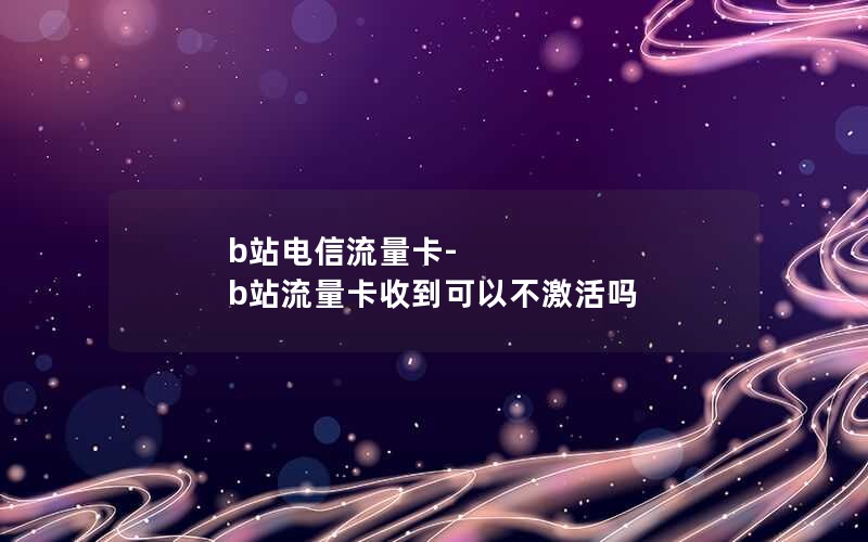 b站电信流量卡-b站流量卡收到可以不激活吗