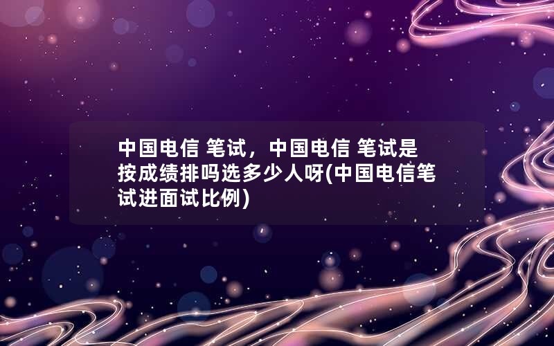 中国电信 笔试，中国电信 笔试是按成绩排吗选多少人呀(中国电信笔试进面试比例)