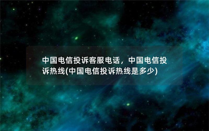 中国电信投诉客服电话，中国电信投诉热线(中国电信投诉热线是多少)