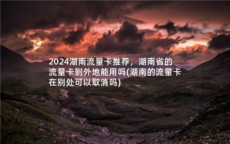 2024湖南流量卡推荐，湖南省的流量卡到外地能用吗(湖南的流量卡在别处可以取消吗)