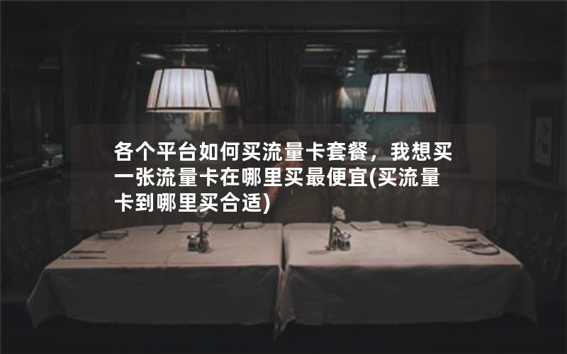 各个平台如何买流量卡套餐，我想买一张流量卡在哪里买最便宜(买流量卡到哪里买合适)