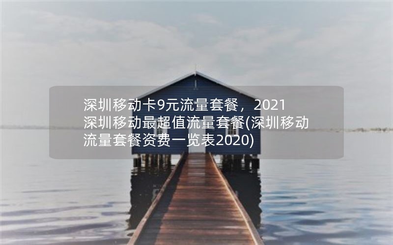 深圳移动卡9元流量套餐，2021深圳移动最超值流量套餐(深圳移动流量套餐资费一览表2020)