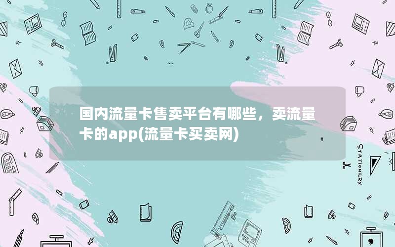 国内流量卡售卖平台有哪些，卖流量卡的app(流量卡买卖网)