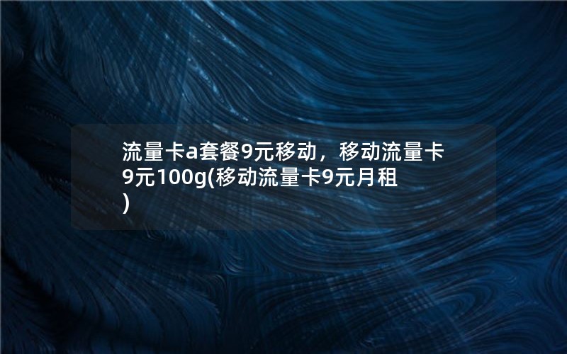 流量卡a套餐9元移动，移动流量卡9元100g(移动流量卡9元月租)