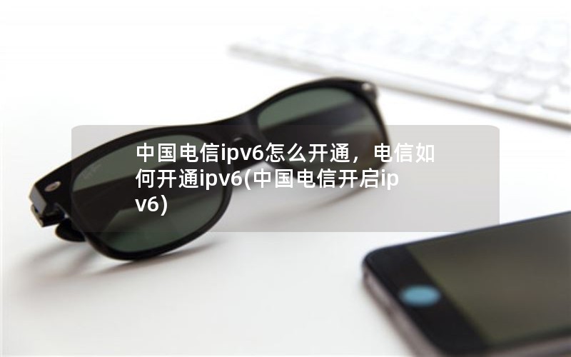 中国电信ipv6怎么开通，电信如何开通ipv6(中国电信开启ipv6)