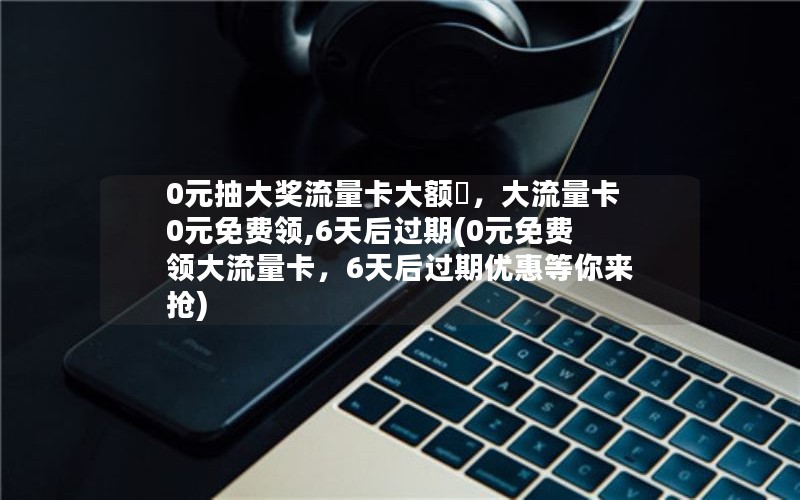 0元抽大奖流量卡大额劵，大流量卡0元免费领,6天后过期(0元免费领大流量卡，6天后过期优惠等你来抢)