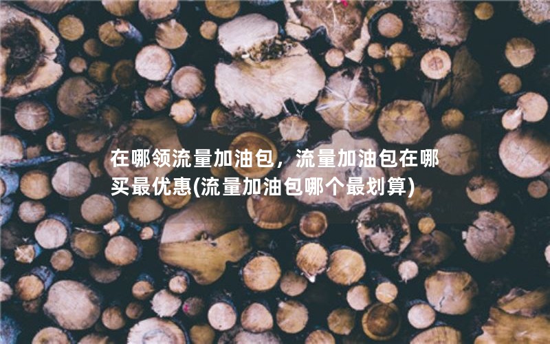 在哪领流量加油包，流量加油包在哪买最优惠(流量加油包哪个最划算)