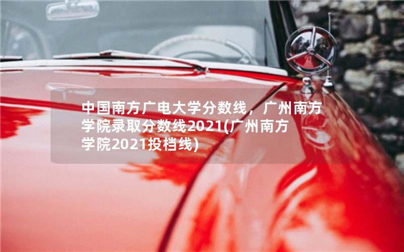 中国南方广电大学分数线，广州南方学院录取分数线2021(广州南方学院2021投档线)