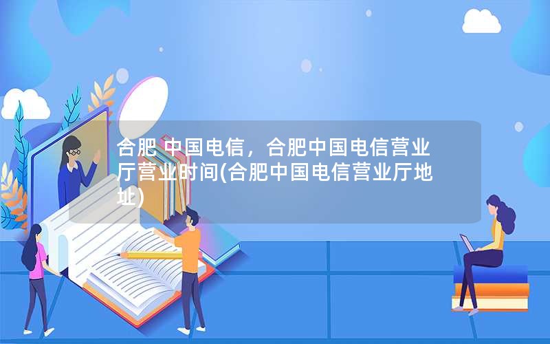 合肥 中国电信，合肥中国电信营业厅营业时间(合肥中国电信营业厅地址)