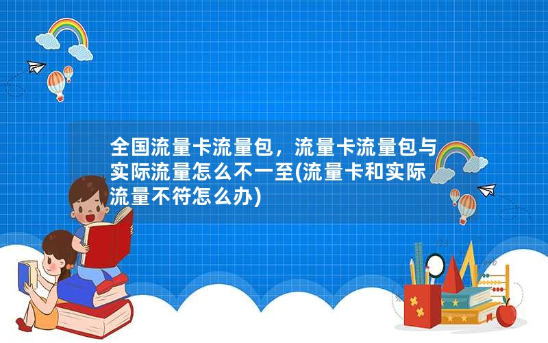 全国流量卡流量包，流量卡流量包与实际流量怎么不一至(流量卡和实际流量不符怎么办)