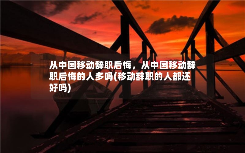 从中国移动辞职后悔，从中国移动辞职后悔的人多吗(移动辞职的人都还好吗)