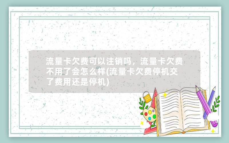 流量卡欠费可以注销吗，流量卡欠费不用了会怎么样(流量卡欠费停机交了费用还是停机)