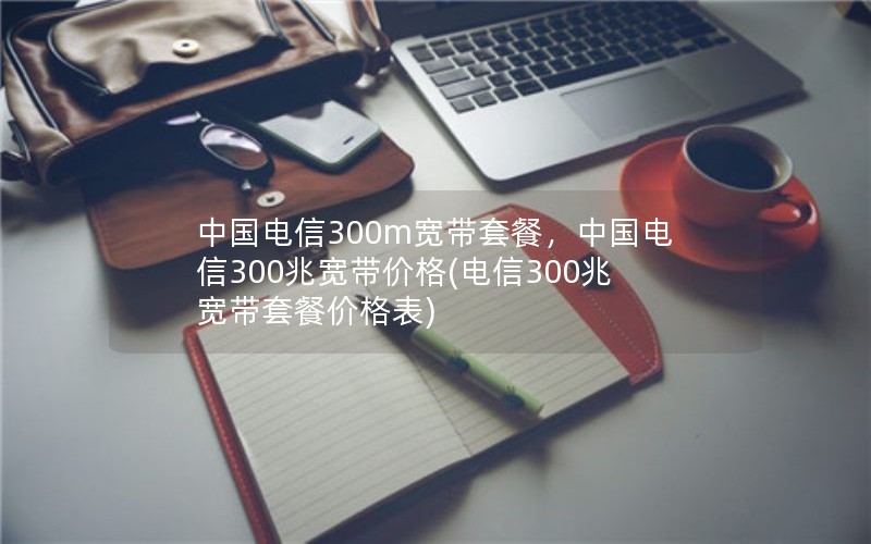 中国电信300m宽带套餐，中国电信300兆宽带价格(电信300兆宽带套餐价格表)