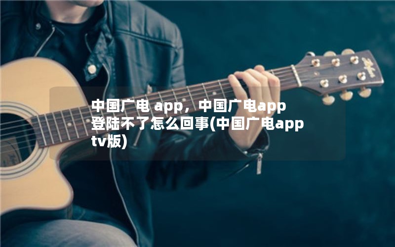 中国广电 app，中国广电app登陆不了怎么回事(中国广电apptv版)