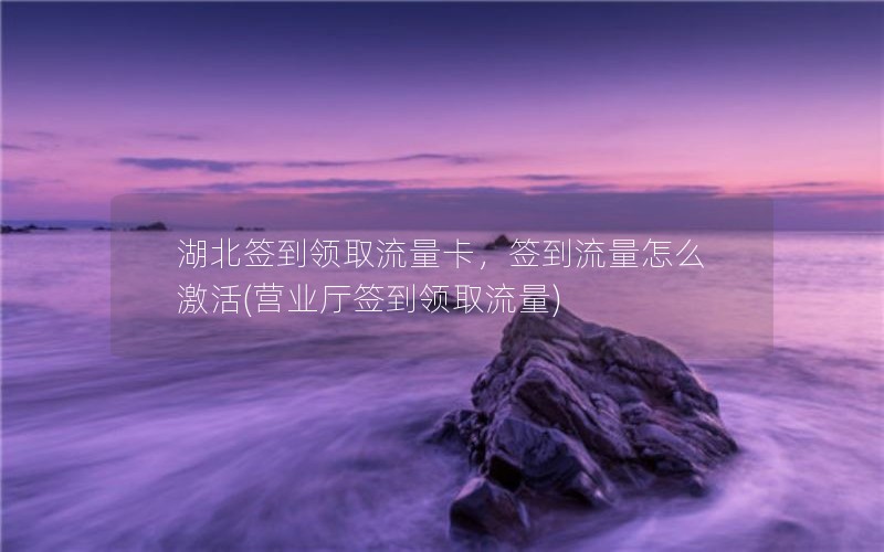 湖北签到领取流量卡，签到流量怎么激活(营业厅签到领取流量)