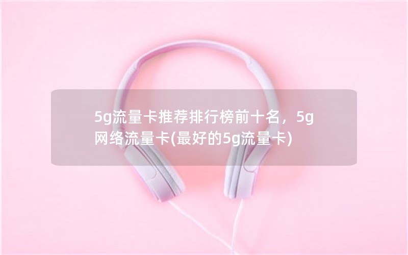 5g流量卡推荐排行榜前十名，5g网络流量卡(最好的5g流量卡)