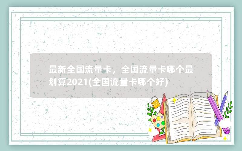 最新全国流量卡，全国流量卡哪个最划算2021(全国流量卡哪个好)