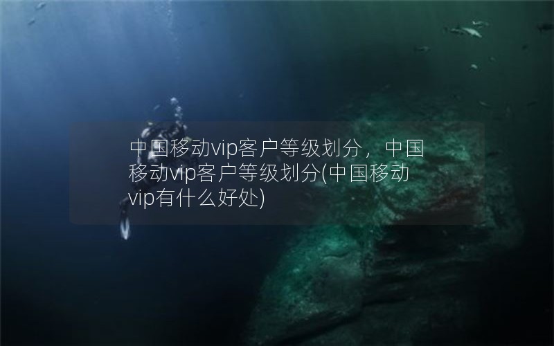 中国移动vip客户等级划分，中国移动vip客户等级划分(中国移动vip有什么好处)