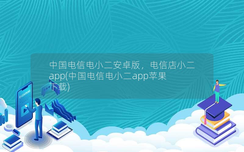 中国电信电小二安卓版，电信店小二app(中国电信电小二app苹果下载)