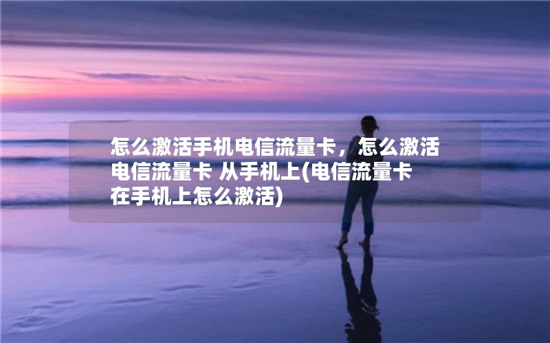 怎么激活手机电信流量卡，怎么激活电信流量卡 从手机上(电信流量卡在手机上怎么激活)