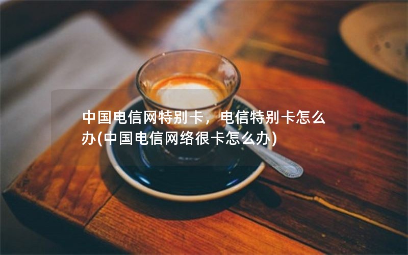 中国电信网特别卡，电信特别卡怎么办(中国电信网络很卡怎么办)