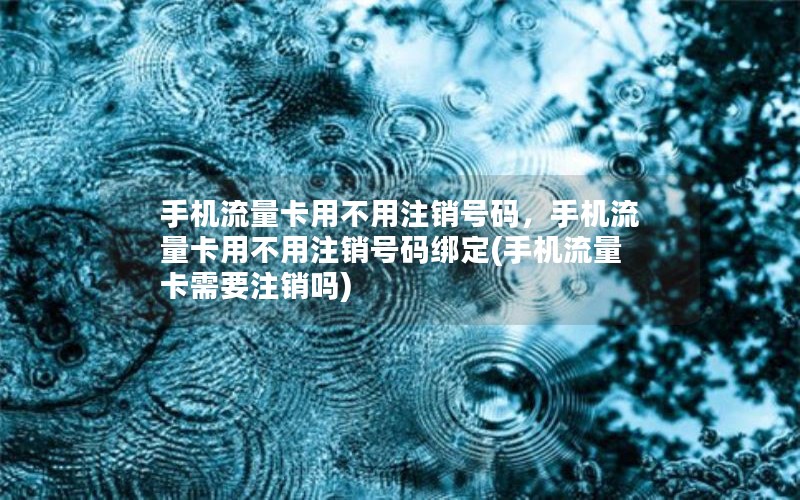 手机流量卡用不用注销号码，手机流量卡用不用注销号码绑定(手机流量卡需要注销吗)