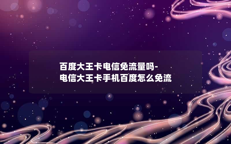 百度大王卡电信免流量吗-电信大王卡手机百度怎么免流