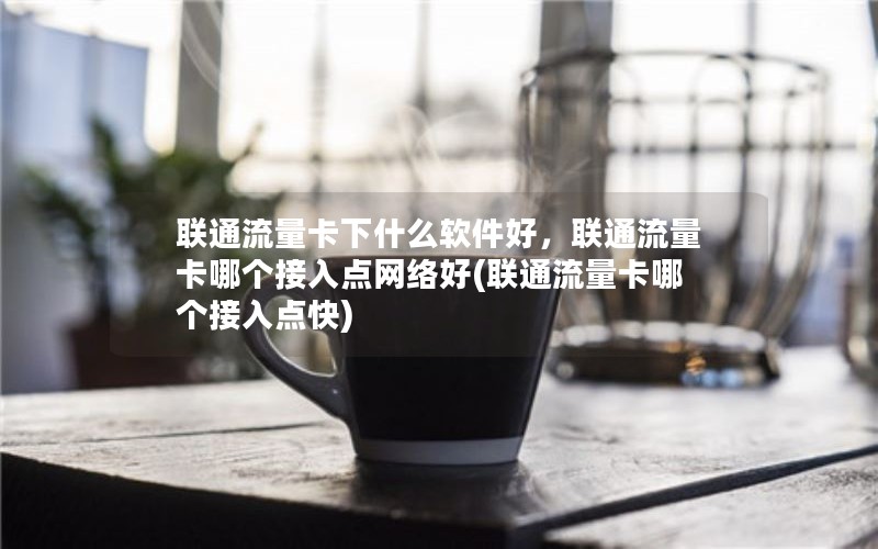 联通流量卡下什么软件好，联通流量卡哪个接入点网络好(联通流量卡哪个接入点快)