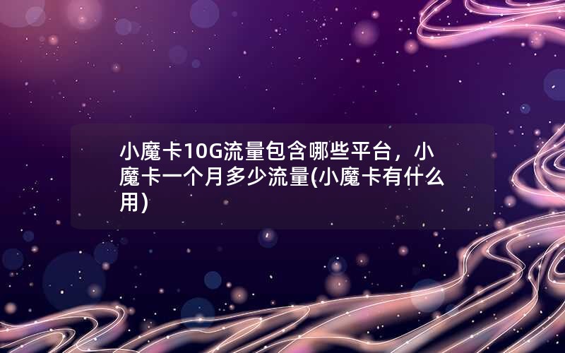 小魔卡10G流量包含哪些平台，小魔卡一个月多少流量(小魔卡有什么用)