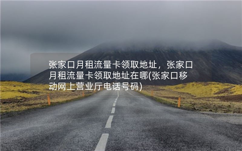 张家口月租流量卡领取地址，张家口月租流量卡领取地址在哪(张家口移动网上营业厅电话号码)