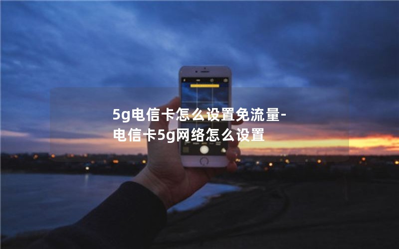 5g电信卡怎么设置免流量-电信卡5g网络怎么设置