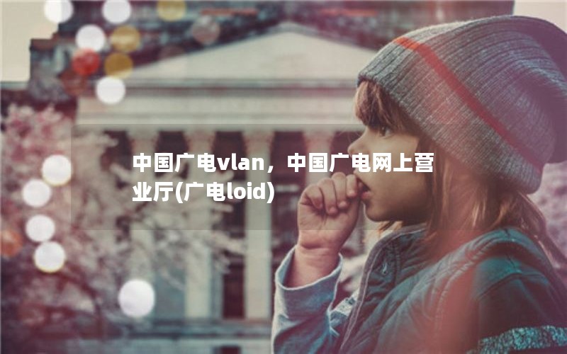 中国广电vlan，中国广电网上营业厅(广电loid)