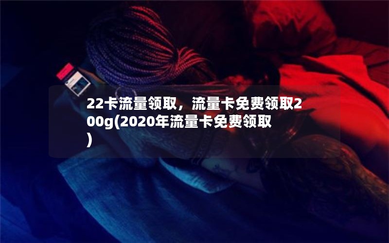 22卡流量领取，流量卡免费领取200g(2020年流量卡免费领取)