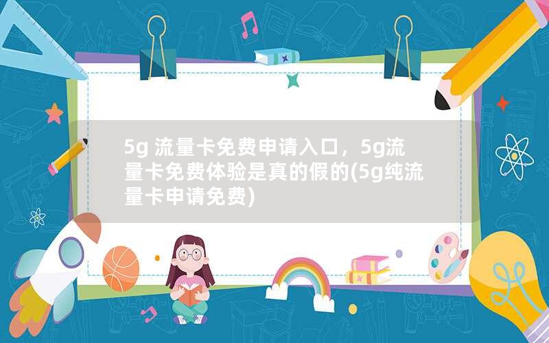 5g 流量卡免费申请入口，5g流量卡免费体验是真的假的(5g纯流量卡申请免费)