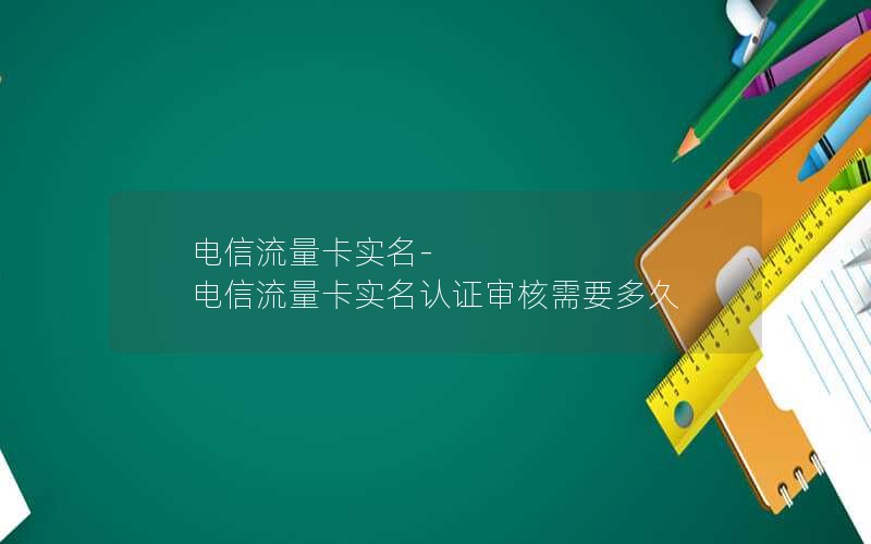 电信流量卡实名-电信流量卡实名认证审核需要多久